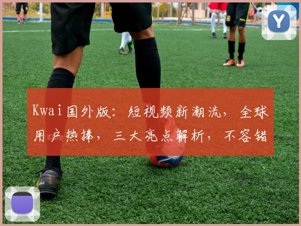 Kwai国外版：短视频新潮流，全球用户热捧，三大亮点解析，不容错过
