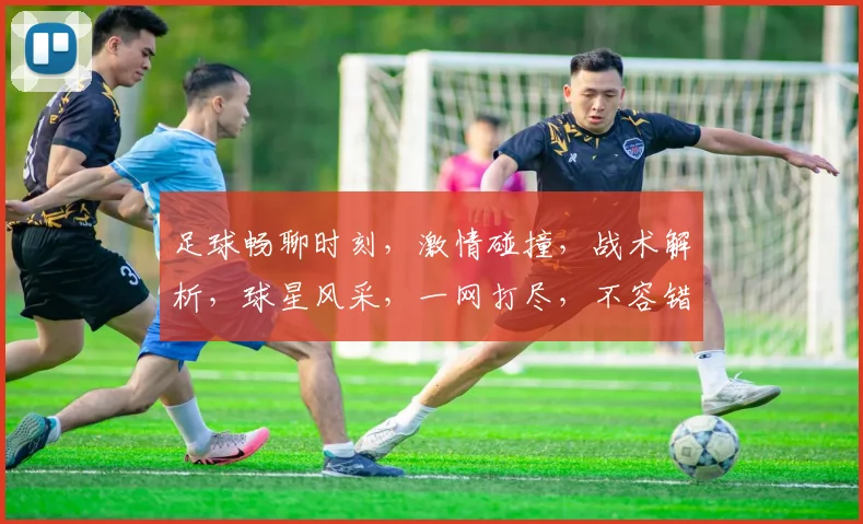 足球畅聊时刻，激情碰撞，战术解析，球星风采，一网打尽，不容错过