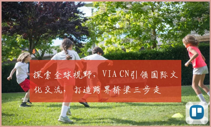 探索全球视野，VIA CN引领国际文化交流，打造跨界桥梁三步走