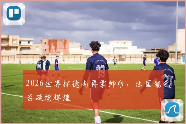 2026世界杯德尚再掌帅印，法国能否延续辉煌