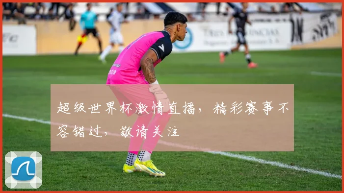 超级世界杯激情直播，精彩赛事不容错过，敬请关注