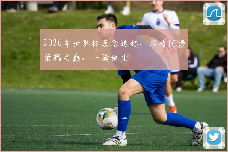 2026年世界杯悬念迭起，谁将问鼎荣耀之巅，一骑绝尘