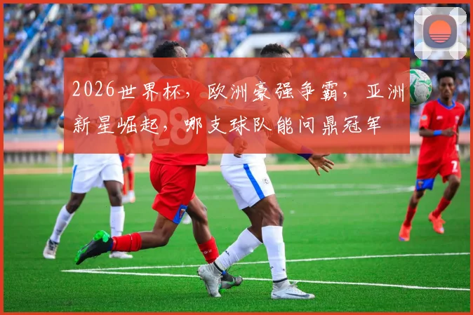 2026世界杯，欧洲豪强争霸，亚洲新星崛起，哪支球队能问鼎冠军