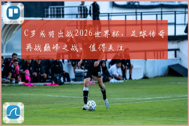 C罗或将出战2026世界杯，足球传奇再战巅峰之战，值得关注